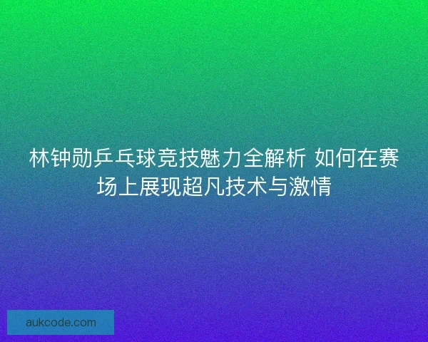 林钟勋乒乓球竞技魅力全解析 如何在赛场上展现超凡技术与激情