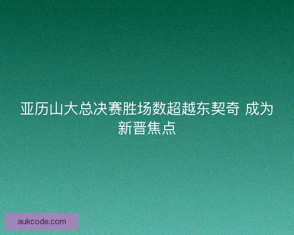 亚历山大总决赛胜场数超越东契奇 成为新晋焦点