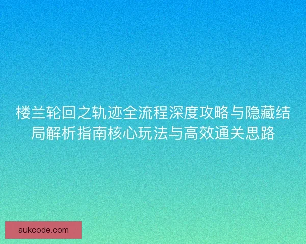 楼兰轮回之轨迹全流程深度攻略与隐藏结局解析指南核心玩法与高效通关思路
